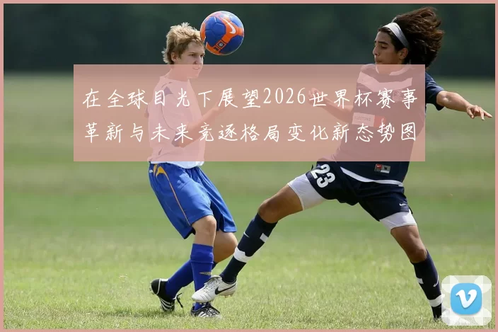 在全球目光下展望2026世界杯赛事革新与未来竞逐格局变化新态势图