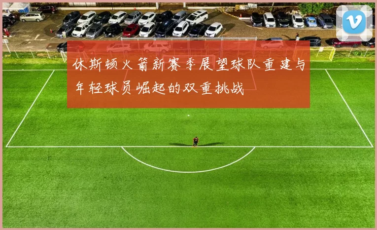 休斯顿火箭新赛季展望球队重建与年轻球员崛起的双重挑战