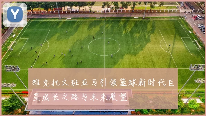 维克托文班亚马引领篮球新时代巨星成长之路与未来展望