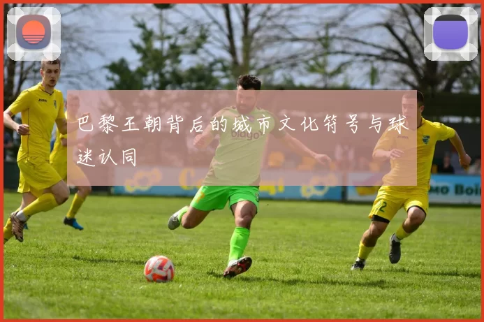 巴黎王朝背后的城市文化符号与球迷认同
