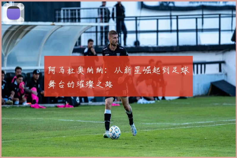 阿马杜奥纳纳：从新星崛起到足球舞台的璀璨之路