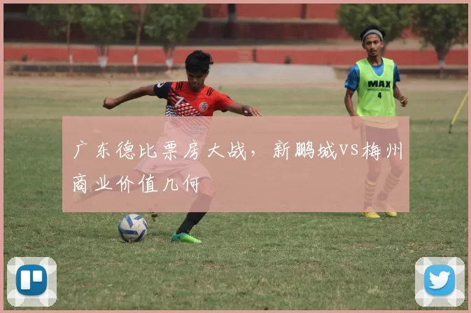 广东德比票房大战，新鹏城vs梅州商业价值几何