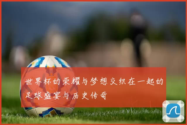 世界杯的荣耀与梦想交织在一起的足球盛宴与历史传奇