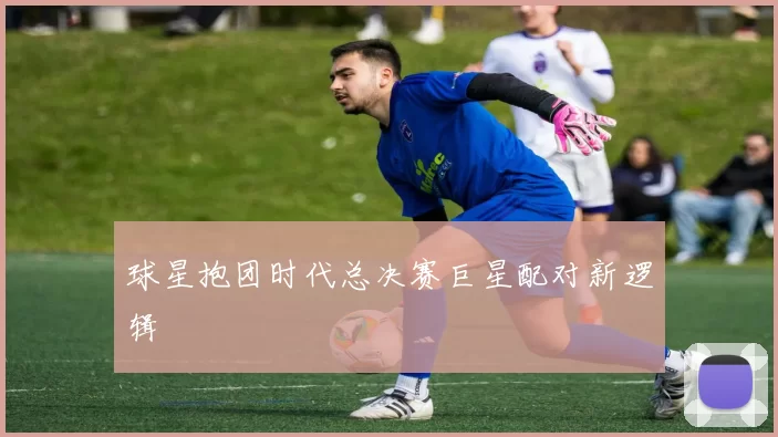 球星抱团时代总决赛巨星配对新逻辑