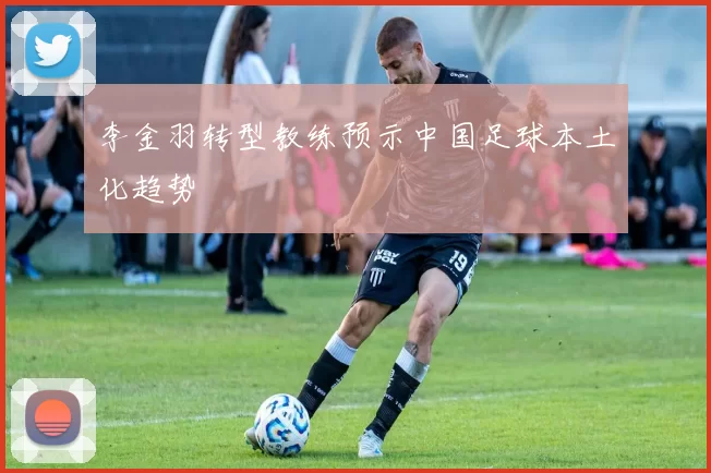 李金羽转型教练预示中国足球本土化趋势