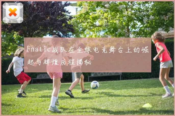 Fnatic战队在全球电竞舞台上的崛起与辉煌历程揭秘