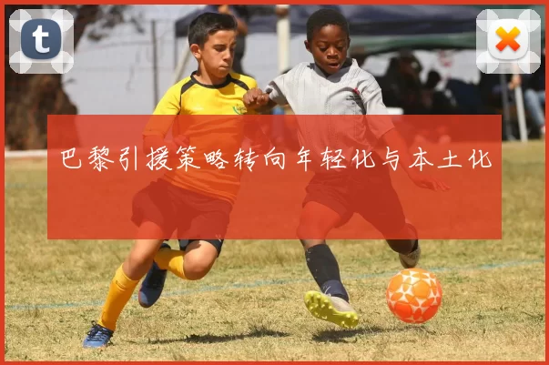 巴黎引援策略转向年轻化与本土化