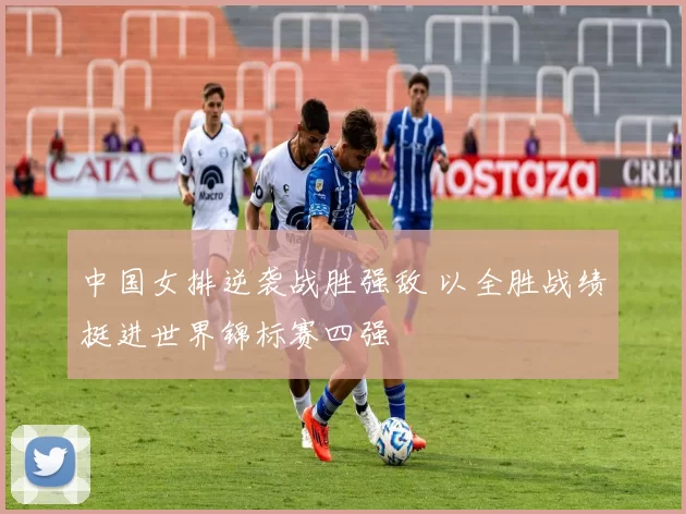 中国女排逆袭战胜强敌 以全胜战绩挺进世界锦标赛四强