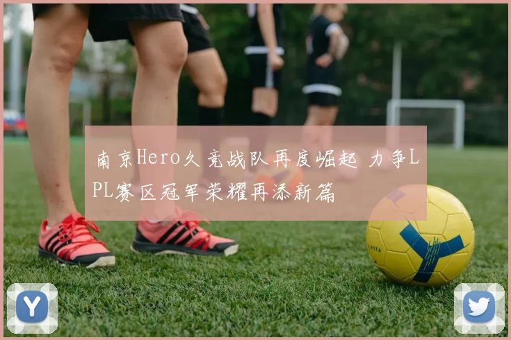 南京Hero久竞战队再度崛起 力争LPL赛区冠军荣耀再添新篇