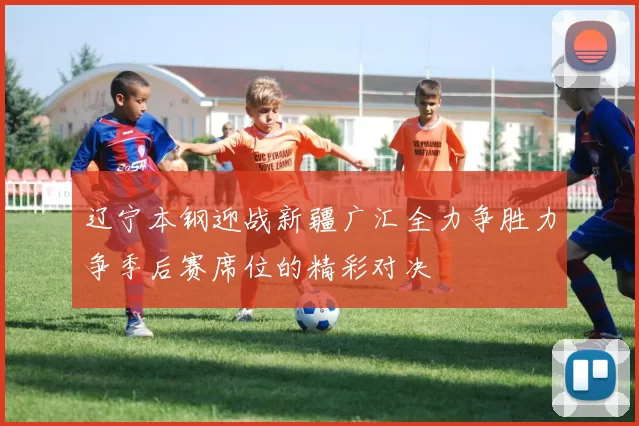 辽宁本钢迎战新疆广汇全力争胜力争季后赛席位的精彩对决