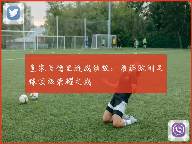 皇家马德里迎战劲敌，角逐欧洲足球顶级荣耀之战