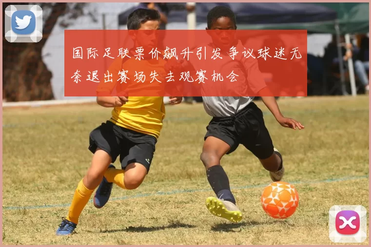 国际足联票价飙升引发争议球迷无奈退出赛场失去观赛机会