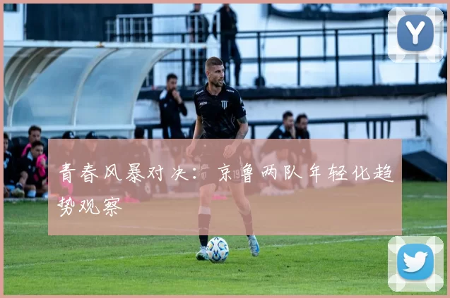 青春风暴对决：京鲁两队年轻化趋势观察
