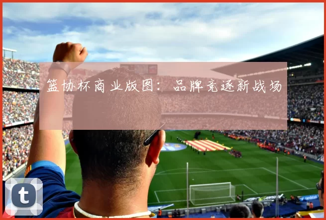篮协杯商业版图：品牌竞逐新战场