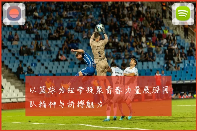 以篮球为纽带凝聚青春力量展现团队精神与拼搏魅力